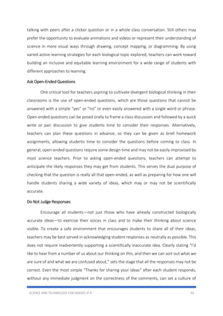 SCIENCE AND TECHNOLOGY FOR GRADES III-X 93
talking with peers after a clicker question or in a whole class conversation. Still others may
prefer the opportunity to evaluate animations and videos or represent their understanding of
science in more visual ways through drawing, concept mapping, or diagramming. By using
varied active-learning strategies for each biological topic explored, teachers can work toward
building an inclusive and equitable learning environment for a wide range of students with
different approaches to learning.
Ask Open-Ended Questions
One critical tool for teachers aspiring to cultivate divergent biological thinking in their
classrooms is the use of open-ended questions, which are those questions that cannot be
answered with a simple “yes” or “no” or even easily answered with a single word or phrase.
Open-ended questions can be posed orally to frame a class discussion and followed by a quick
write or pair discussion to give students time to consider their responses. Alternatively,
teachers can plan these questions in advance, so they can be given as brief homework
assignments, allowing students time to consider the questions before coming to class. In
general, open-ended questions require some design time and may not be easily improvised by
most science teachers. Prior to asking open-ended questions, teachers can attempt to
anticipate the likely responses they may get from students. This serves the dual purpose of
checking that the question is really all that open-ended, as well as preparing for how one will
handle students sharing a wide variety of ideas, which may or may not be scientifically
accurate.
Do Not Judge Responses
Encourage all students—not just those who have already constructed biologically
accurate ideas—to exercise their voices in class and to make their thinking about science
visible. To create a safe environment that encourages students to share all of their ideas,
teachers may be best served in acknowledging student responses as neutrally as possible. This
does not require inadvertently supporting a scientifically inaccurate idea. Clearly stating “I’d
like to hear from a number of us about our thinking on this, and then we can sort out what we
are sure of and what we are confused about,” sets the stage that all the responses may not be
correct. Even the most simple “Thanks for sharing your ideas” after each student responds,
without any immediate judgment on the correctness of the comments, can set a culture of
 