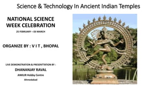 Science & Technology In Ancient Indian Temples
NATIONAL SCIENCE
WEEK CELEBRATION
25 FEBRUARY – 03 MARCH
ORGANIZE BY : V I T , BHOPAL
LIVE DEMONSTRATION & PRESENTTATION BY :
DHANANJAY RAVAL
ANKUR Hobby Centre
Ahmedabad
 