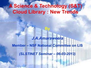 A Science & Technology (S&T)
 Cloud Library : New Trends


                  By

           J.A.Amaraweera
 Member – NSF National Committee on LIS

    (SLSTINET Seminar – 06-03-2013)
 
