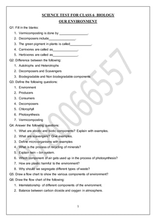 1
SCIENCE TEST FOR CLASS 6 BIOLOGY
OUR ENVIRONMENT
Q1: Fill in the blanks:
1. Vermicomposting is done by ________________.
2. Decomposers include_______________.
3. The green pigment in plants is called____________.
4. Carnivores are called as______________.
5. Herbivores are called as______________.
Q2: Difference between the following:
1. Autotrophs and Heterotrophs
2. Decomposers and Scavengers
3. Biodegradable and Non biodegradable components
Q3: Define the following questions:
1. Environment
2. Producers
3. Consumers
4. Decomposers
5. Chlorophyll
6. Photosynthesis
7. Vermicomposting
Q4: Answer the following questions:
1. What are abiotic and biotic components? Explain with examples.
2. What are scavengers? Give examples.
3. Define micro-organisms with examples
4. What is the process of recycling of minerals?
5. Explain twin – bin system.
6. Which component of air gets used up in the process of photosynthesis?
7. How are plastic harmful to the environment?
8. Why should we segregate different types of waste?
Q5: Draw a flow chart to show the various components of environment?
Q6: Draw the flow chart of the following:
1. Interrelationship of different components of the environment.
2. Balance between carbon dioxide and oxygen in atmosphere.
 
