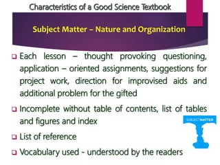 Subject Matter – Nature and Organization
 Each lesson – thought provoking questioning,
application – oriented assignments, suggestions for
project work, direction for improvised aids and
additional problem for the gifted
 Incomplete without table of contents, list of tables
and figures and index
 List of reference
 Vocabulary used - understood by the readers
 