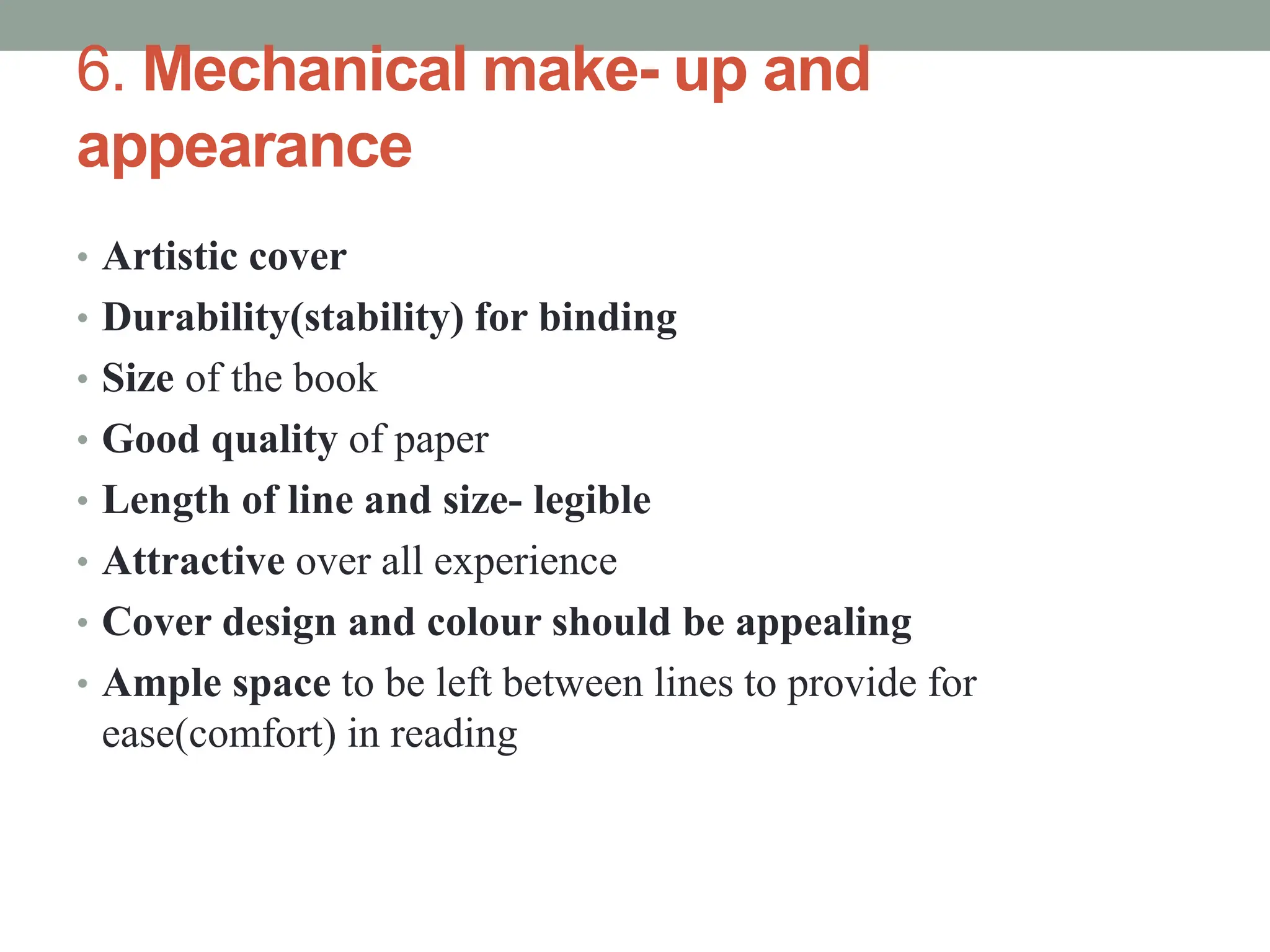 6. Mechanical make- up and
appearance
• Artistic cover
• Durability(stability) for binding
• Size of the book
• Good quality of paper
• Length of line and size- legible
• Attractive over all experience
• Cover design and colour should be appealing
• Ample space to be left between lines to provide for
ease(comfort) in reading
 