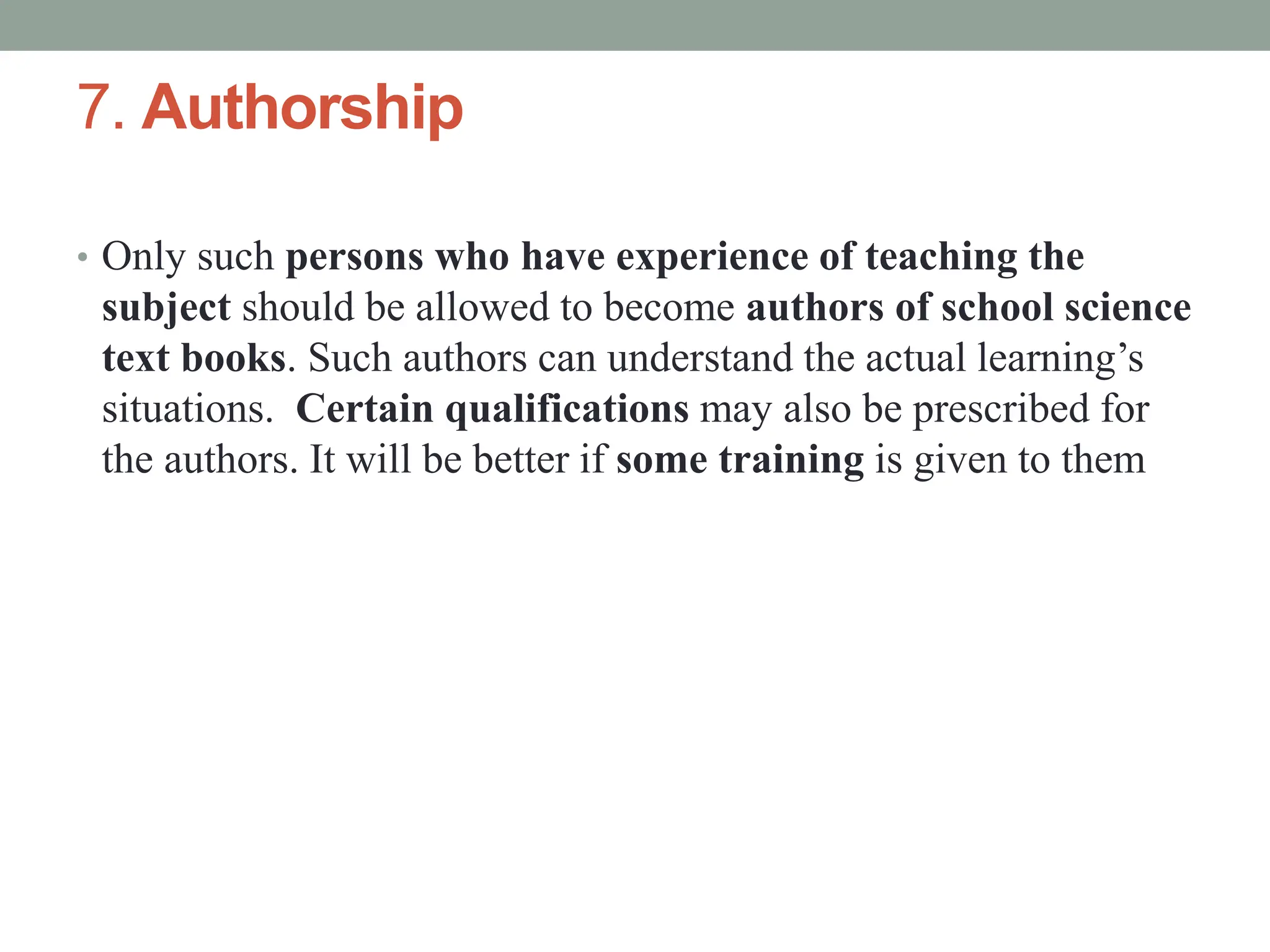 7. Authorship
• Only such persons who have experience of teaching the
subject should be allowed to become authors of school science
text books. Such authors can understand the actual learning’s
situations. Certain qualifications may also be prescribed for
the authors. It will be better if some training is given to them
 