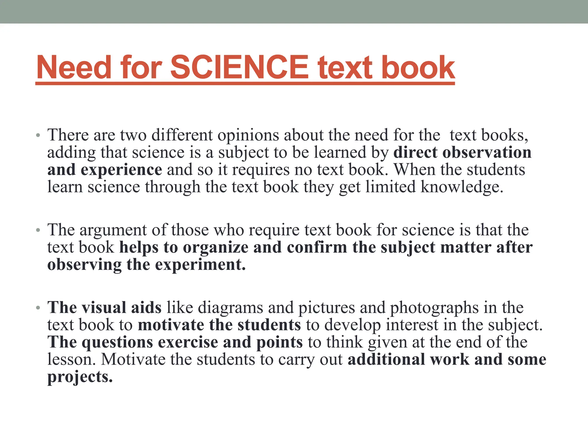 Need for SCIENCE text book
• There are two different opinions about the need for the text books,
adding that science is a subject to be learned by direct observation
and experience and so it requires no text book. When the students
learn science through the text book they get limited knowledge.
• The argument of those who require text book for science is that the
text book helps to organize and confirm the subject matter after
observing the experiment.
• The visual aids like diagrams and pictures and photographs in the
text book to motivate the students to develop interest in the subject.
The questions exercise and points to think given at the end of the
lesson. Motivate the students to carry out additional work and some
projects.
 