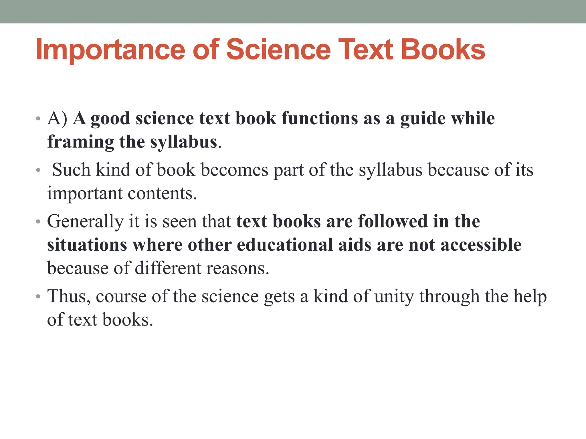 Importance of Science Text Books
• A) A good science text book functions as a guide while
framing the syllabus.
• Such kind of book becomes part of the syllabus because of its
important contents.
• Generally it is seen that text books are followed in the
situations where other educational aids are not accessible
because of different reasons.
• Thus, course of the science gets a kind of unity through the help
of text books.
 