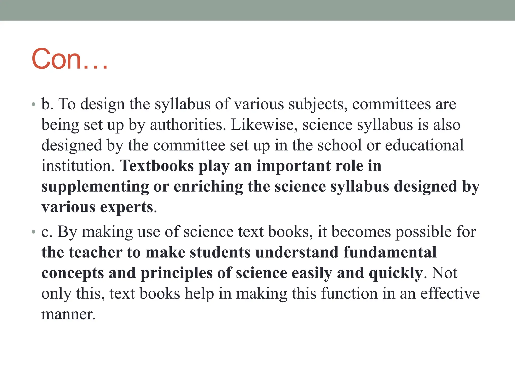 Con…
• b. To design the syllabus of various subjects, committees are
being set up by authorities. Likewise, science syllabus is also
designed by the committee set up in the school or educational
institution. Textbooks play an important role in
supplementing or enriching the science syllabus designed by
various experts.
• c. By making use of science text books, it becomes possible for
the teacher to make students understand fundamental
concepts and principles of science easily and quickly. Not
only this, text books help in making this function in an effective
manner.
 