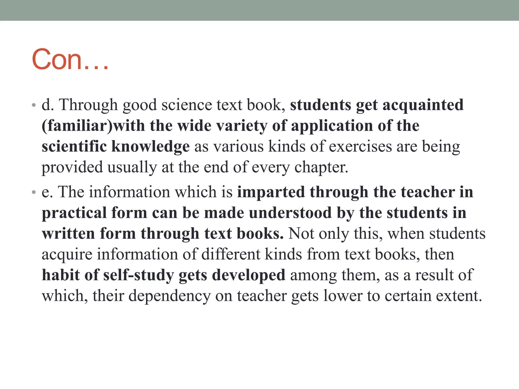 Con…
• d. Through good science text book, students get acquainted
(familiar)with the wide variety of application of the
scientific knowledge as various kinds of exercises are being
provided usually at the end of every chapter.
• e. The information which is imparted through the teacher in
practical form can be made understood by the students in
written form through text books. Not only this, when students
acquire information of different kinds from text books, then
habit of self-study gets developed among them, as a result of
which, their dependency on teacher gets lower to certain extent.
 
