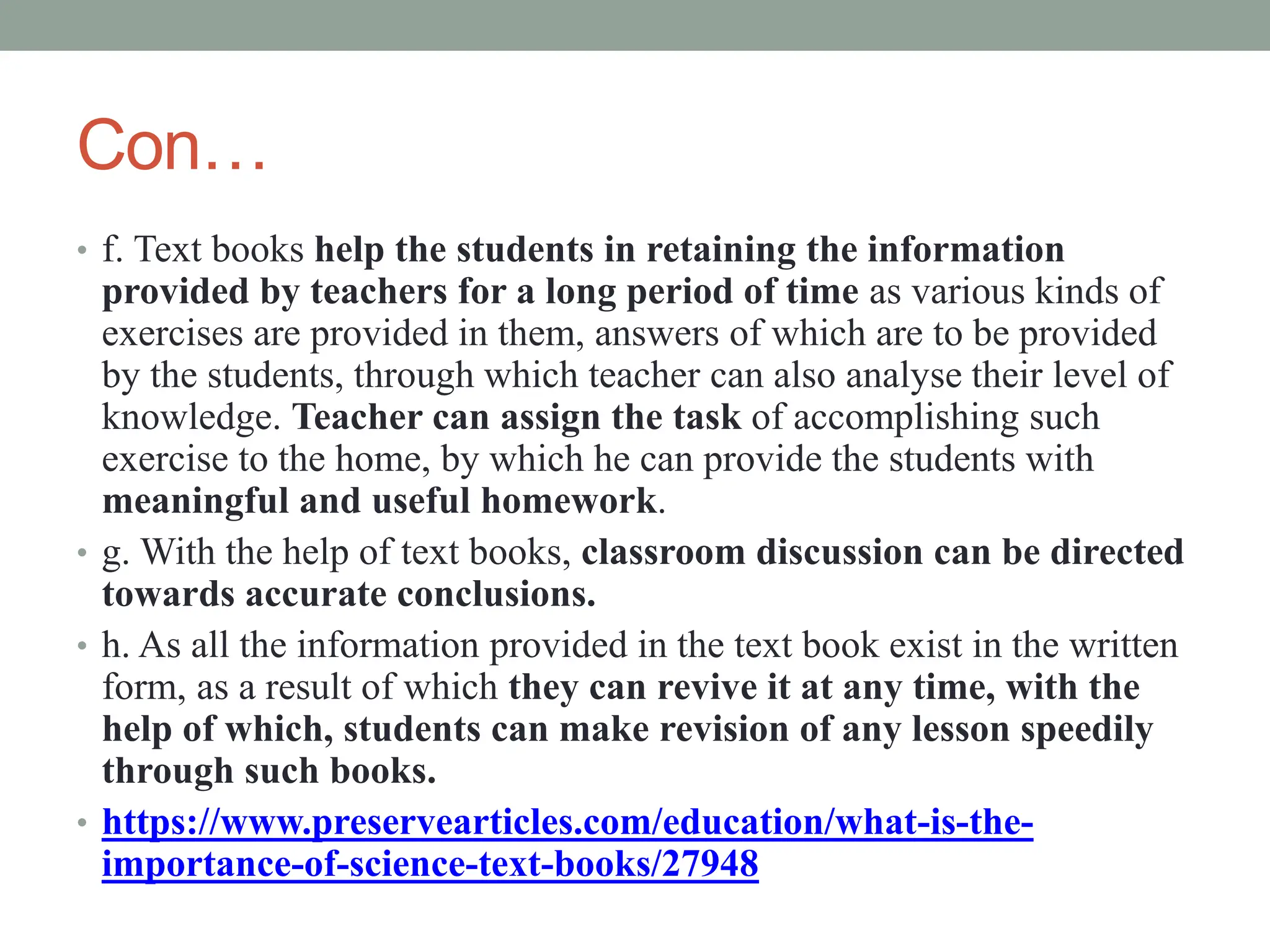 Con…
• f. Text books help the students in retaining the information
provided by teachers for a long period of time as various kinds of
exercises are provided in them, answers of which are to be provided
by the students, through which teacher can also analyse their level of
knowledge. Teacher can assign the task of accomplishing such
exercise to the home, by which he can provide the students with
meaningful and useful homework.
• g. With the help of text books, classroom discussion can be directed
towards accurate conclusions.
• h. As all the information provided in the text book exist in the written
form, as a result of which they can revive it at any time, with the
help of which, students can make revision of any lesson speedily
through such books.
• https://www.preservearticles.com/education/what-is-the-
importance-of-science-text-books/27948
 