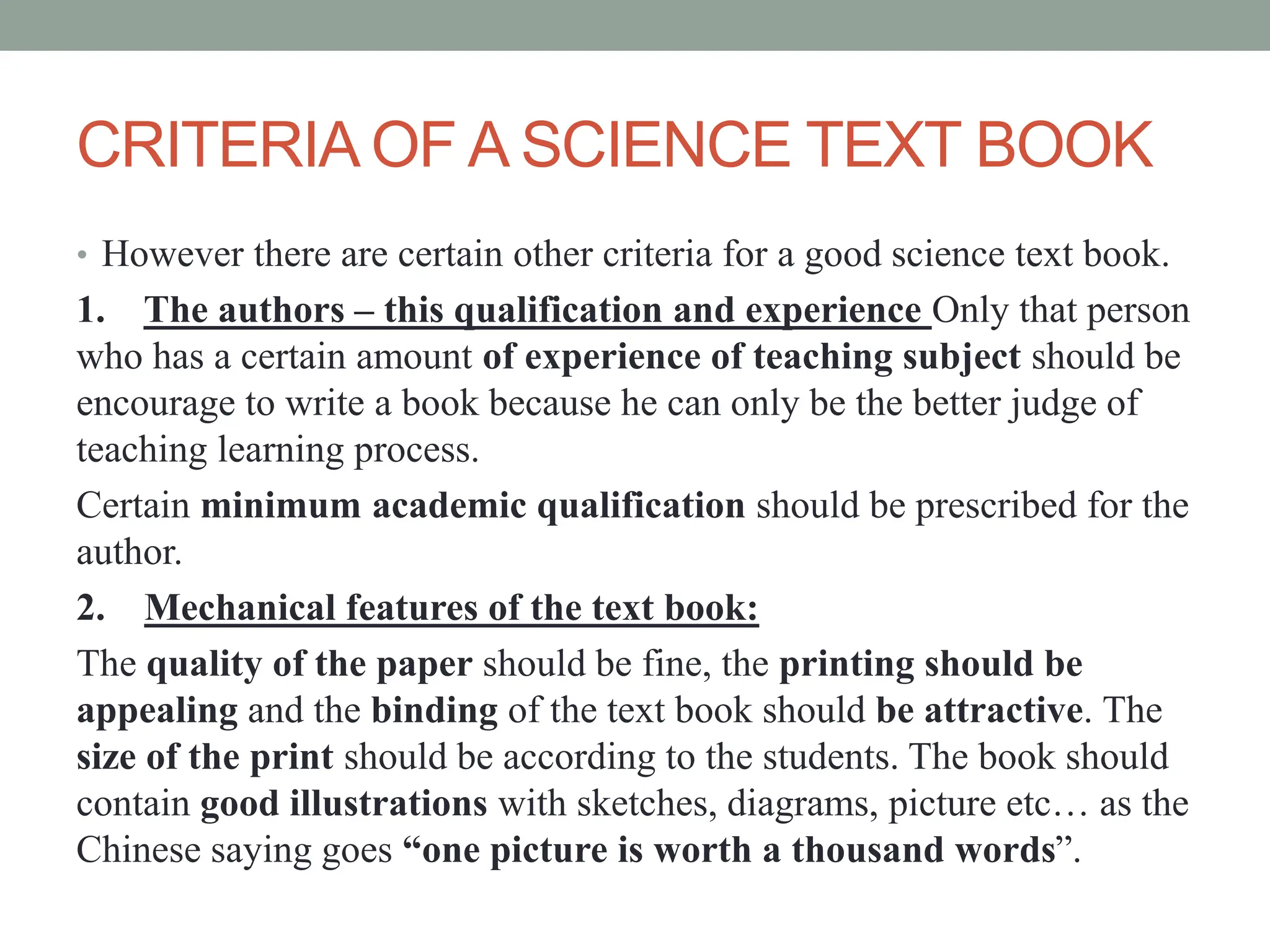 CRITERIA OF A SCIENCE TEXT BOOK
• However there are certain other criteria for a good science text book.
1. The authors – this qualification and experience Only that person
who has a certain amount of experience of teaching subject should be
encourage to write a book because he can only be the better judge of
teaching learning process.
Certain minimum academic qualification should be prescribed for the
author.
2. Mechanical features of the text book:
The quality of the paper should be fine, the printing should be
appealing and the binding of the text book should be attractive. The
size of the print should be according to the students. The book should
contain good illustrations with sketches, diagrams, picture etc… as the
Chinese saying goes “one picture is worth a thousand words”.
 
