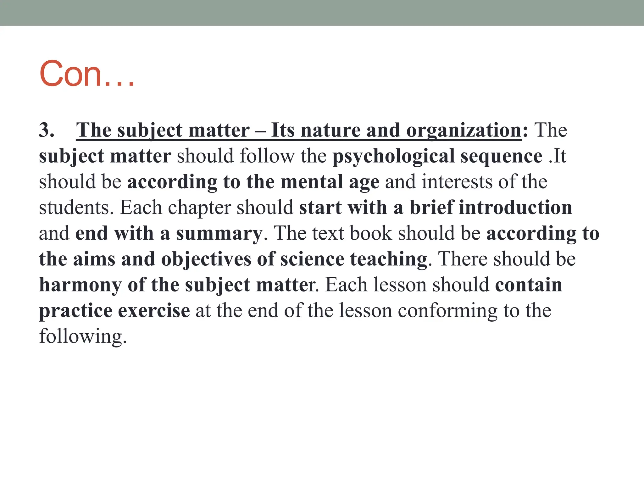 Con…
3. The subject matter – Its nature and organization: The
subject matter should follow the psychological sequence .It
should be according to the mental age and interests of the
students. Each chapter should start with a brief introduction
and end with a summary. The text book should be according to
the aims and objectives of science teaching. There should be
harmony of the subject matter. Each lesson should contain
practice exercise at the end of the lesson conforming to the
following.
 