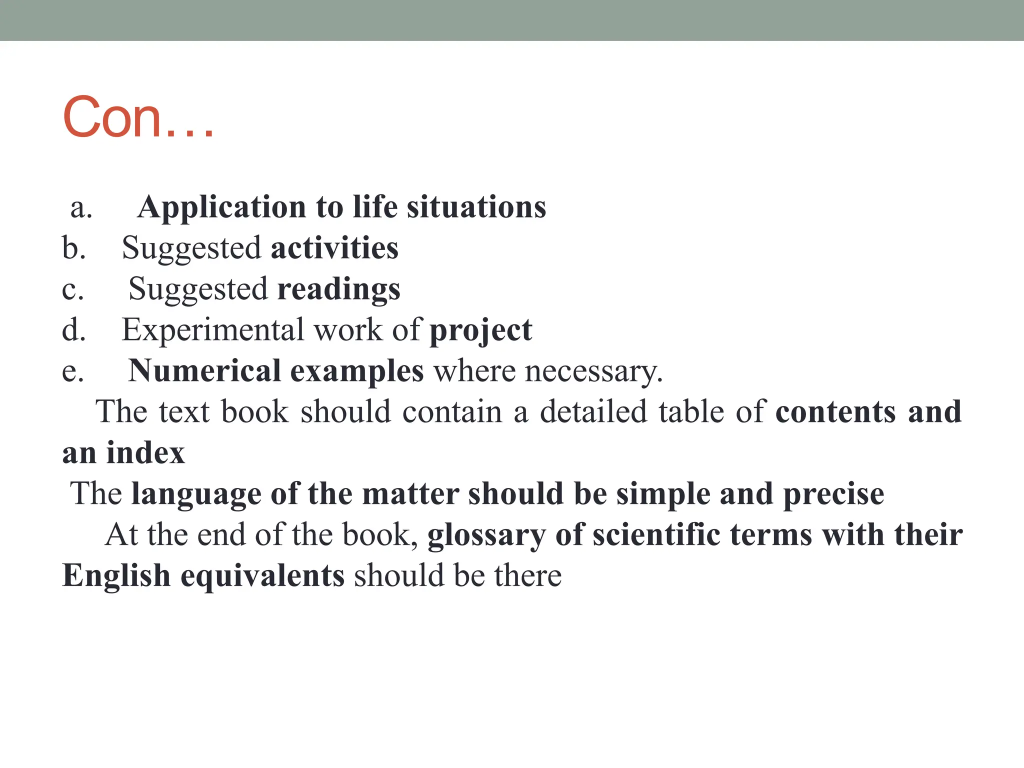 Con…
a. Application to life situations
b. Suggested activities
c. Suggested readings
d. Experimental work of project
e. Numerical examples where necessary.
The text book should contain a detailed table of contents and
an index
The language of the matter should be simple and precise
At the end of the book, glossary of scientific terms with their
English equivalents should be there
 