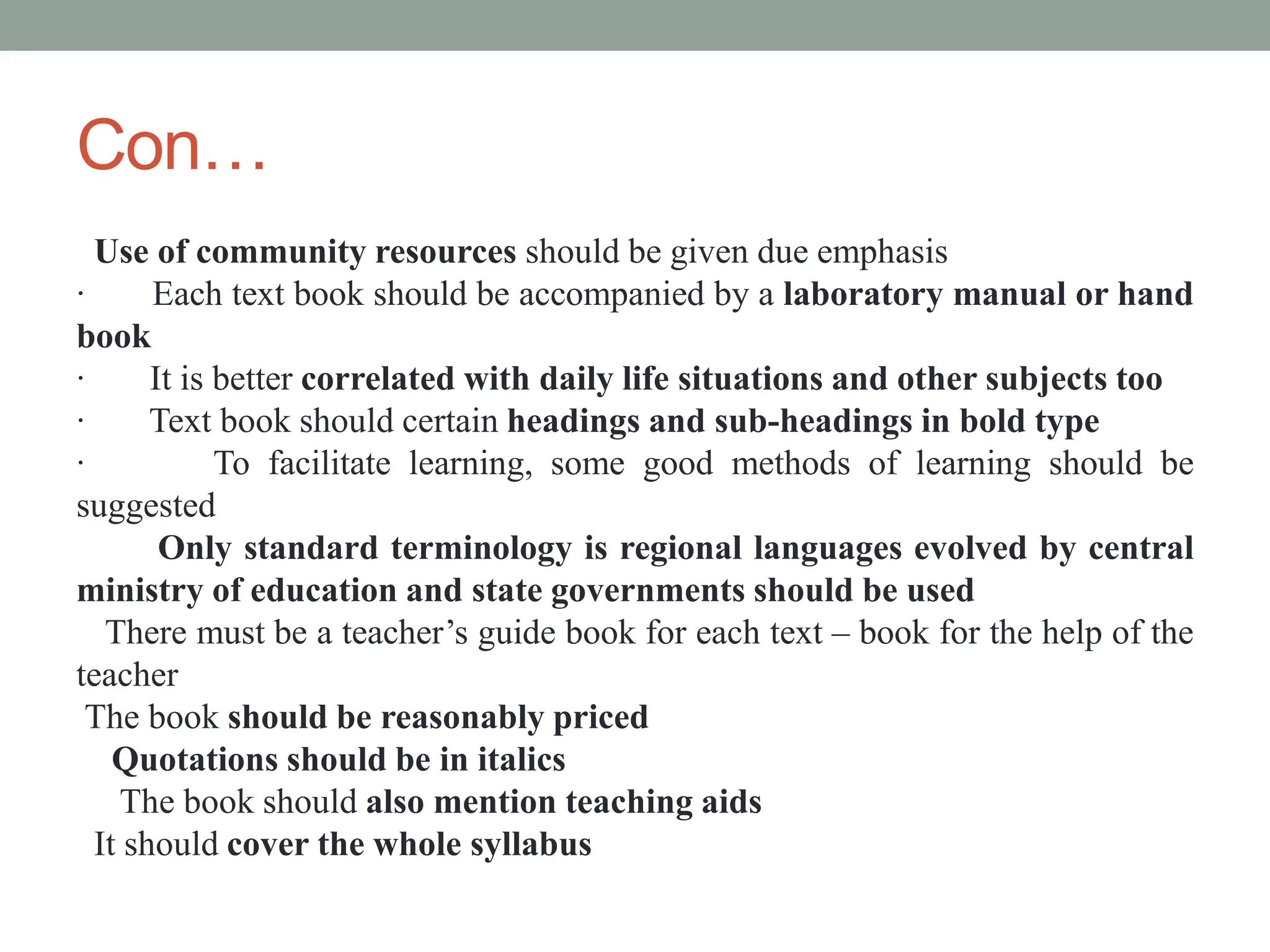Con…
Use of community resources should be given due emphasis
· Each text book should be accompanied by a laboratory manual or hand
book
· It is better correlated with daily life situations and other subjects too
· Text book should certain headings and sub-headings in bold type
· To facilitate learning, some good methods of learning should be
suggested
Only standard terminology is regional languages evolved by central
ministry of education and state governments should be used
There must be a teacher’s guide book for each text – book for the help of the
teacher
The book should be reasonably priced
Quotations should be in italics
The book should also mention teaching aids
It should cover the whole syllabus
 