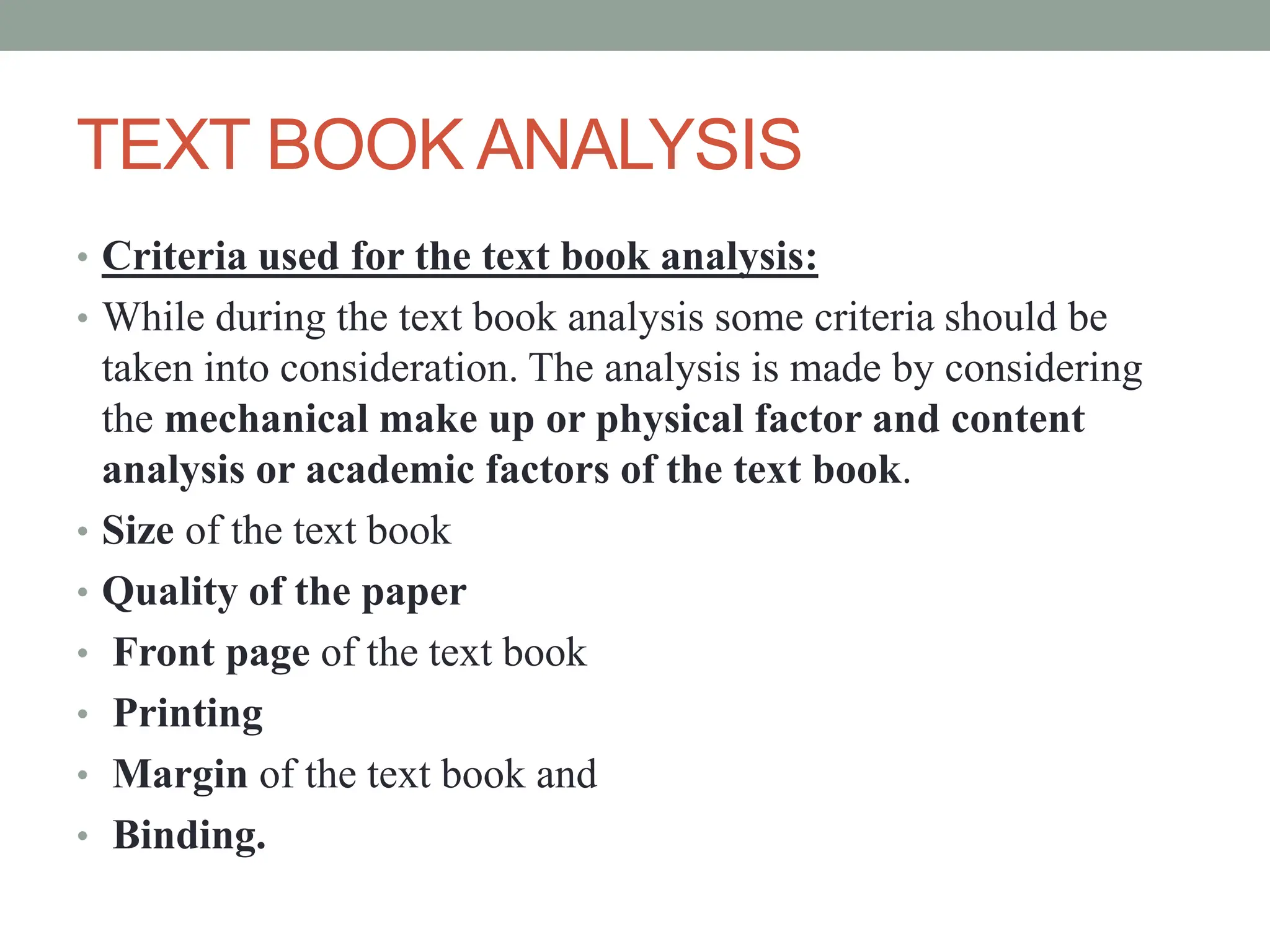 TEXT BOOK ANALYSIS
• Criteria used for the text book analysis:
• While during the text book analysis some criteria should be
taken into consideration. The analysis is made by considering
the mechanical make up or physical factor and content
analysis or academic factors of the text book.
• Size of the text book
• Quality of the paper
• Front page of the text book
• Printing
• Margin of the text book and
• Binding.
 