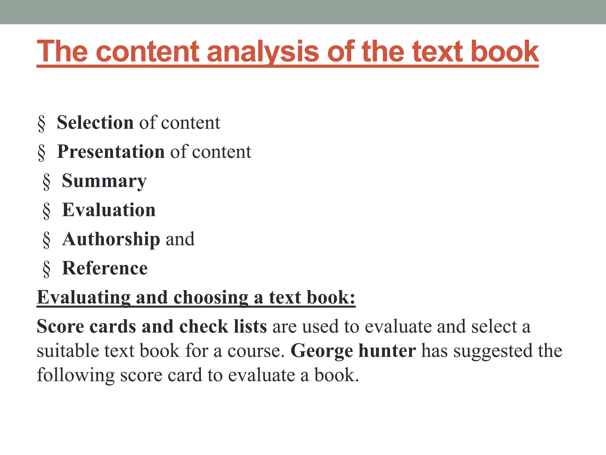 The content analysis of the text book
§ Selection of content
§ Presentation of content
§ Summary
§ Evaluation
§ Authorship and
§ Reference
Evaluating and choosing a text book:
Score cards and check lists are used to evaluate and select a
suitable text book for a course. George hunter has suggested the
following score card to evaluate a book.
 