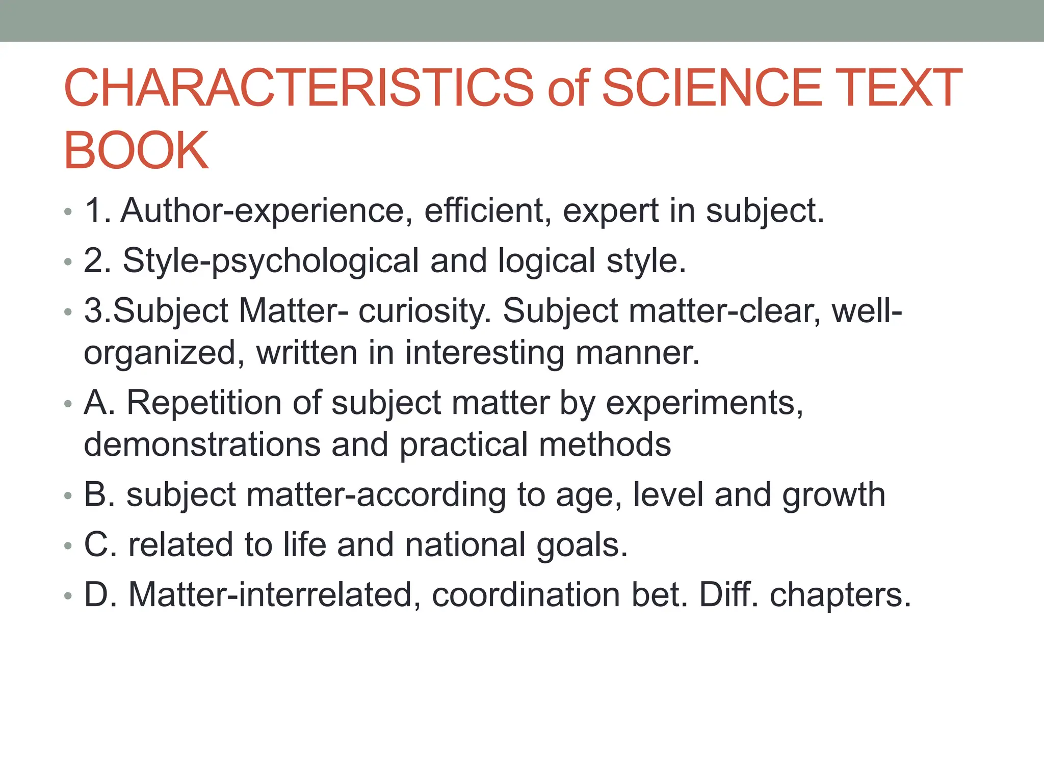 CHARACTERISTICS of SCIENCE TEXT
BOOK
• 1. Author-experience, efficient, expert in subject.
• 2. Style-psychological and logical style.
• 3.Subject Matter- curiosity. Subject matter-clear, well-
organized, written in interesting manner.
• A. Repetition of subject matter by experiments,
demonstrations and practical methods
• B. subject matter-according to age, level and growth
• C. related to life and national goals.
• D. Matter-interrelated, coordination bet. Diff. chapters.
 