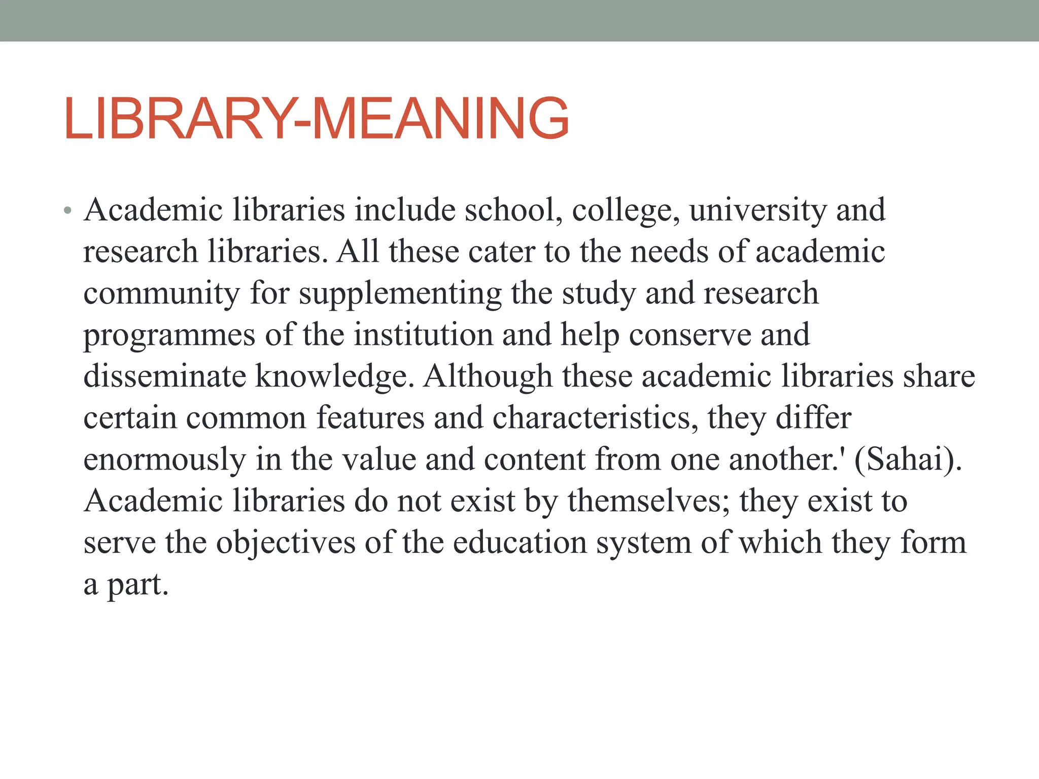 LIBRARY-MEANING
• Academic libraries include school, college, university and
research libraries. All these cater to the needs of academic
community for supplementing the study and research
programmes of the institution and help conserve and
disseminate knowledge. Although these academic libraries share
certain common features and characteristics, they differ
enormously in the value and content from one another.' (Sahai).
Academic libraries do not exist by themselves; they exist to
serve the objectives of the education system of which they form
a part.
 