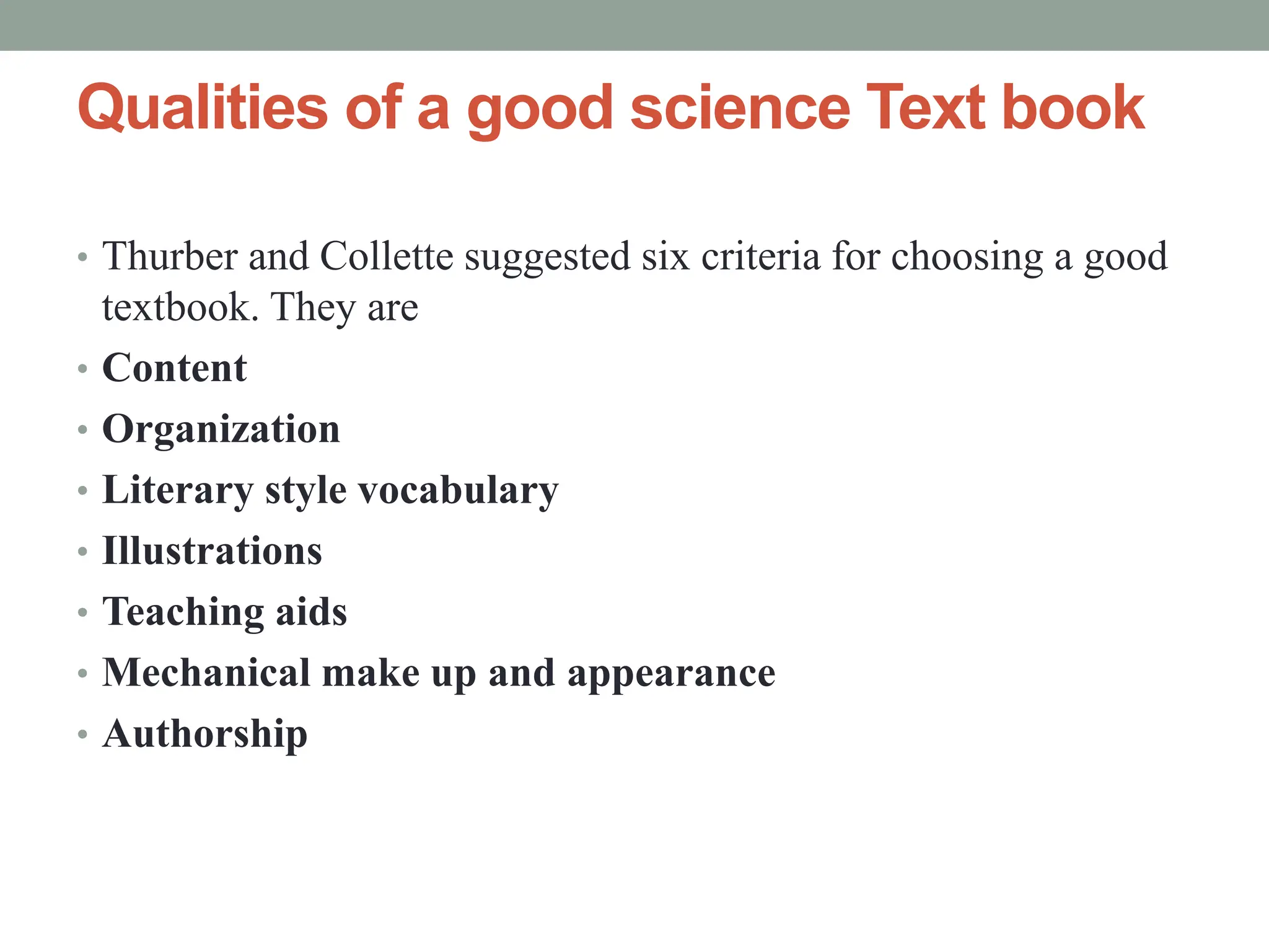 Qualities of a good science Text book
• Thurber and Collette suggested six criteria for choosing a good
textbook. They are
• Content
• Organization
• Literary style vocabulary
• Illustrations
• Teaching aids
• Mechanical make up and appearance
• Authorship
 
