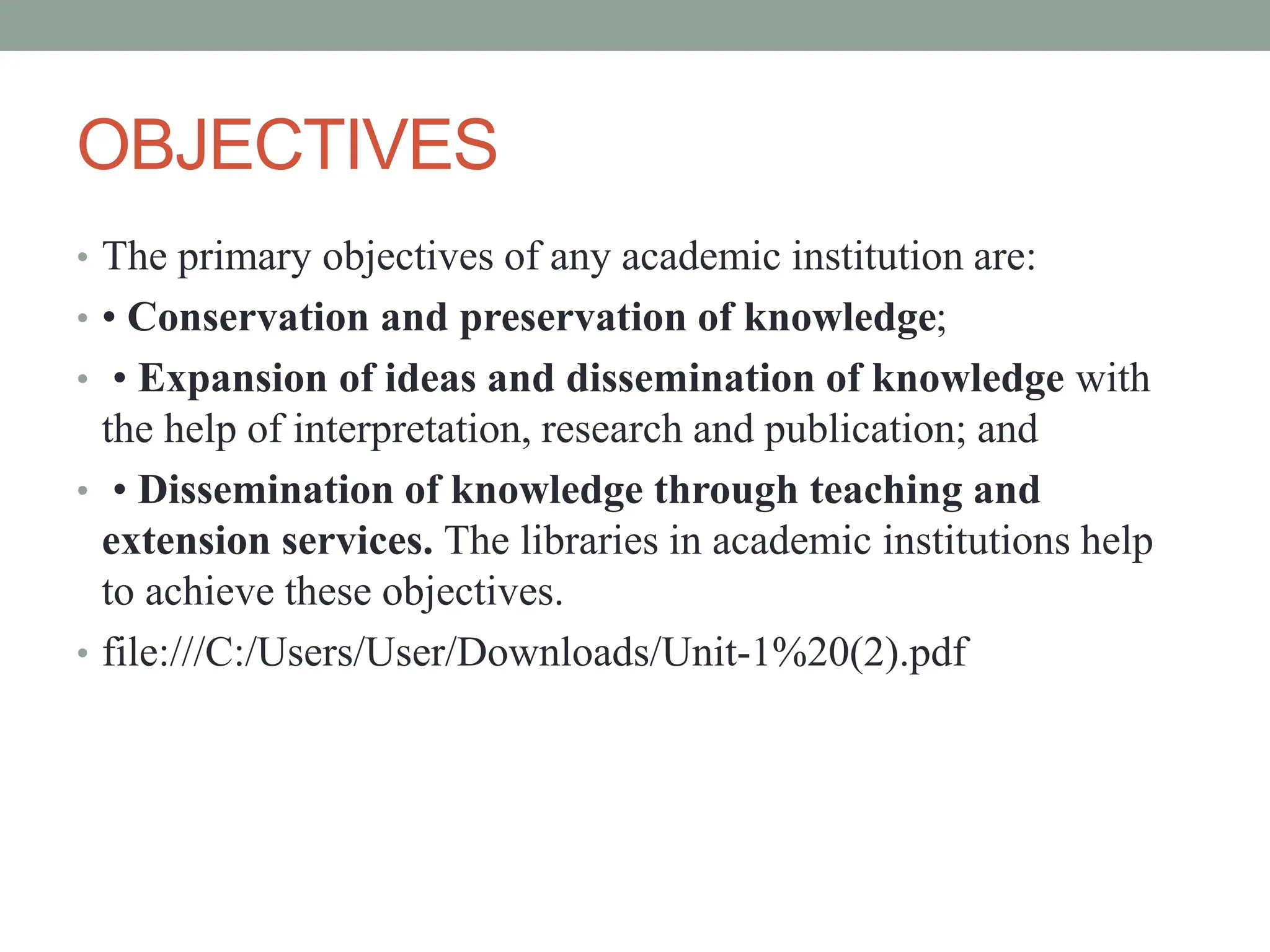 OBJECTIVES
• The primary objectives of any academic institution are:
• • Conservation and preservation of knowledge;
• • Expansion of ideas and dissemination of knowledge with
the help of interpretation, research and publication; and
• • Dissemination of knowledge through teaching and
extension services. The libraries in academic institutions help
to achieve these objectives.
• file:///C:/Users/User/Downloads/Unit-1%20(2).pdf
 