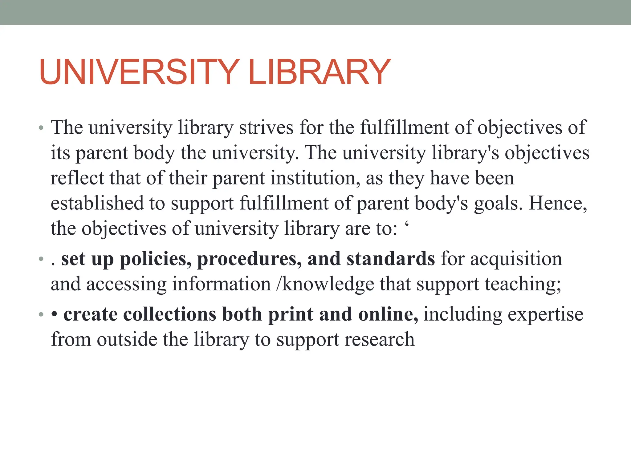 UNIVERSITY LIBRARY
• The university library strives for the fulfillment of objectives of
its parent body the university. The university library's objectives
reflect that of their parent institution, as they have been
established to support fulfillment of parent body's goals. Hence,
the objectives of university library are to: ‘
• . set up policies, procedures, and standards for acquisition
and accessing information /knowledge that support teaching;
• • create collections both print and online, including expertise
from outside the library to support research
 