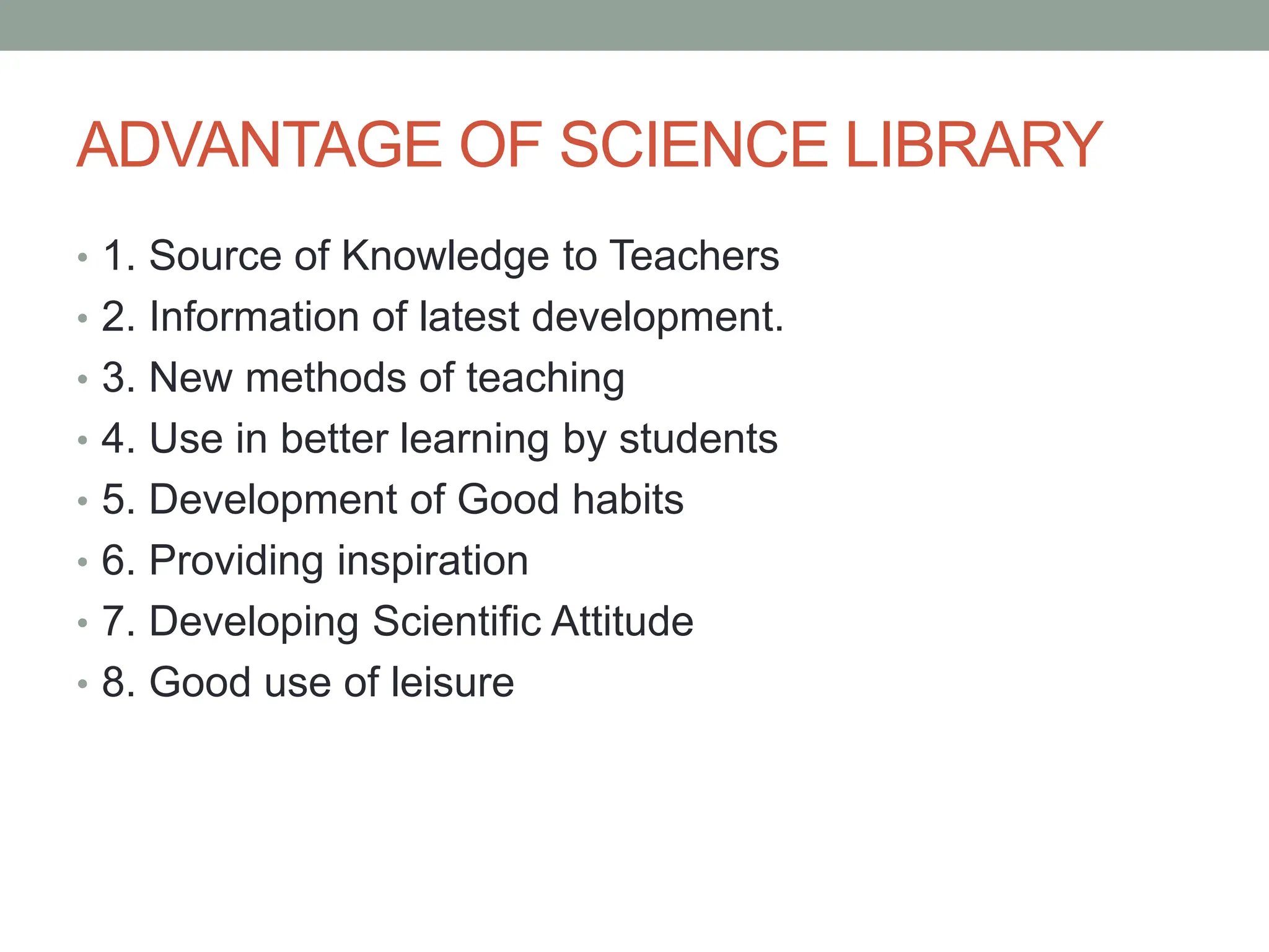 ADVANTAGE OF SCIENCE LIBRARY
• 1. Source of Knowledge to Teachers
• 2. Information of latest development.
• 3. New methods of teaching
• 4. Use in better learning by students
• 5. Development of Good habits
• 6. Providing inspiration
• 7. Developing Scientific Attitude
• 8. Good use of leisure
 