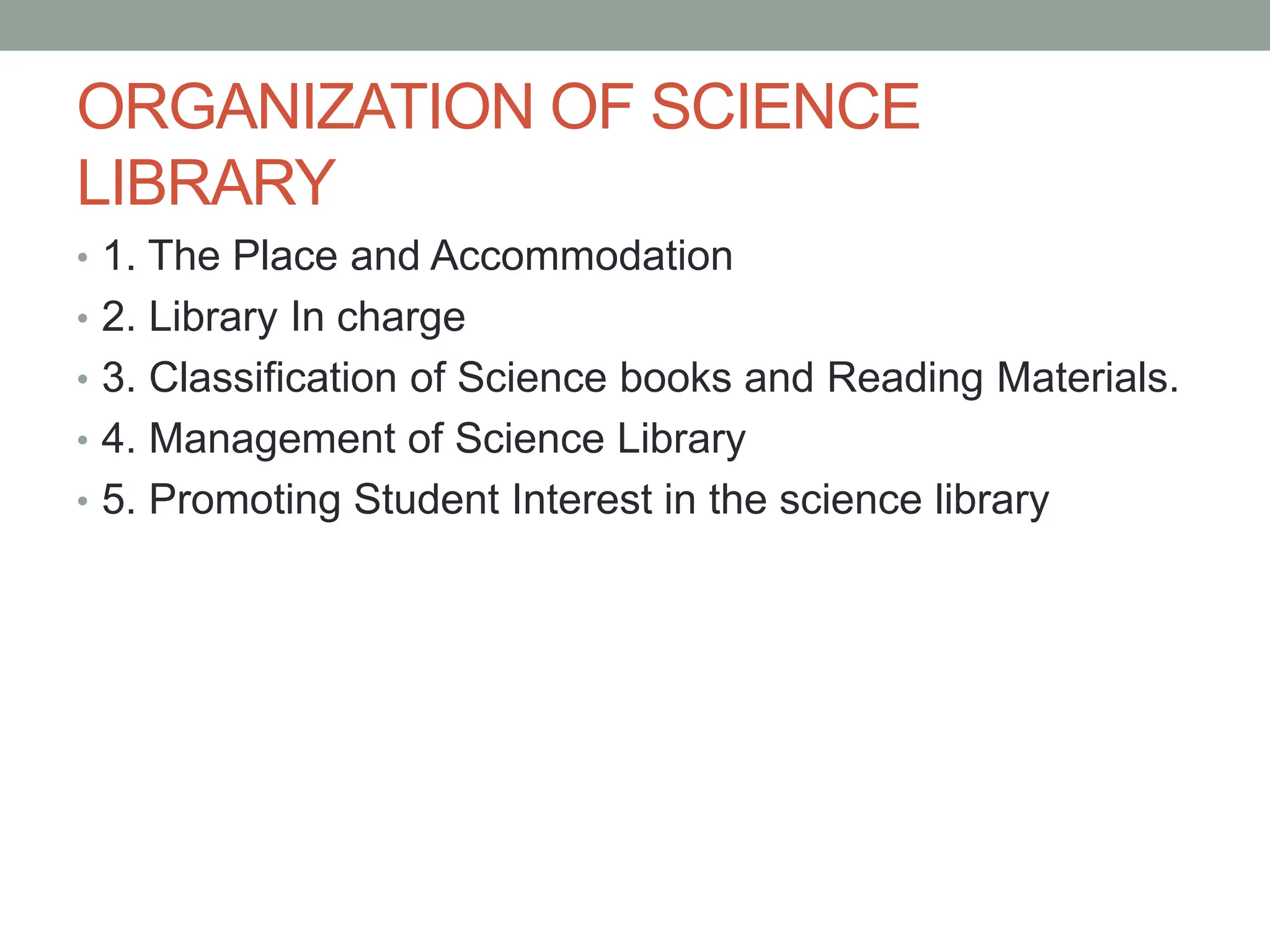 ORGANIZATION OF SCIENCE
LIBRARY
• 1. The Place and Accommodation
• 2. Library In charge
• 3. Classification of Science books and Reading Materials.
• 4. Management of Science Library
• 5. Promoting Student Interest in the science library
 