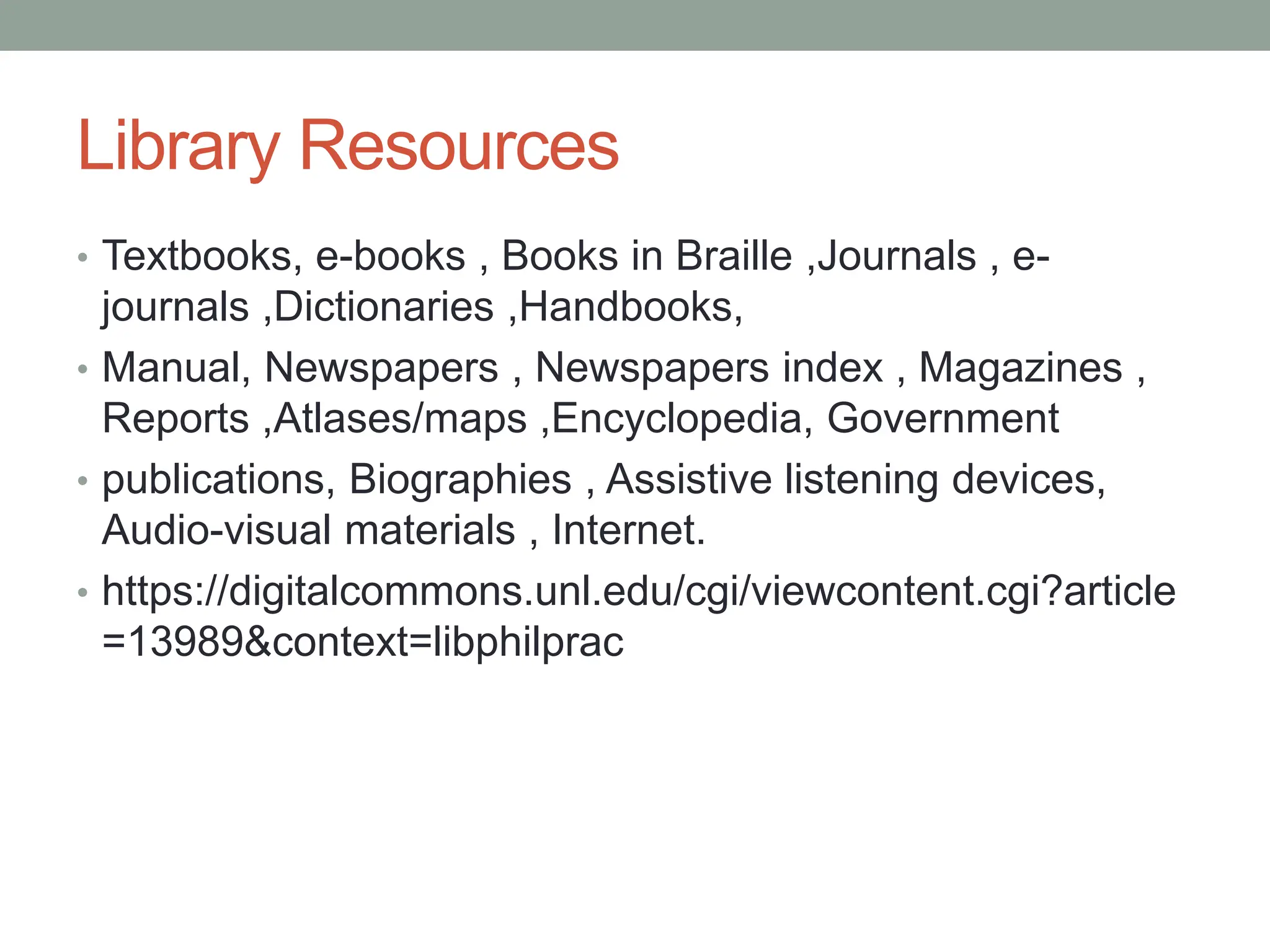 Library Resources
• Textbooks, e-books , Books in Braille ,Journals , e-
journals ,Dictionaries ,Handbooks,
• Manual, Newspapers , Newspapers index , Magazines ,
Reports ,Atlases/maps ,Encyclopedia, Government
• publications, Biographies , Assistive listening devices,
Audio-visual materials , Internet.
• https://digitalcommons.unl.edu/cgi/viewcontent.cgi?article
=13989&context=libphilprac
 