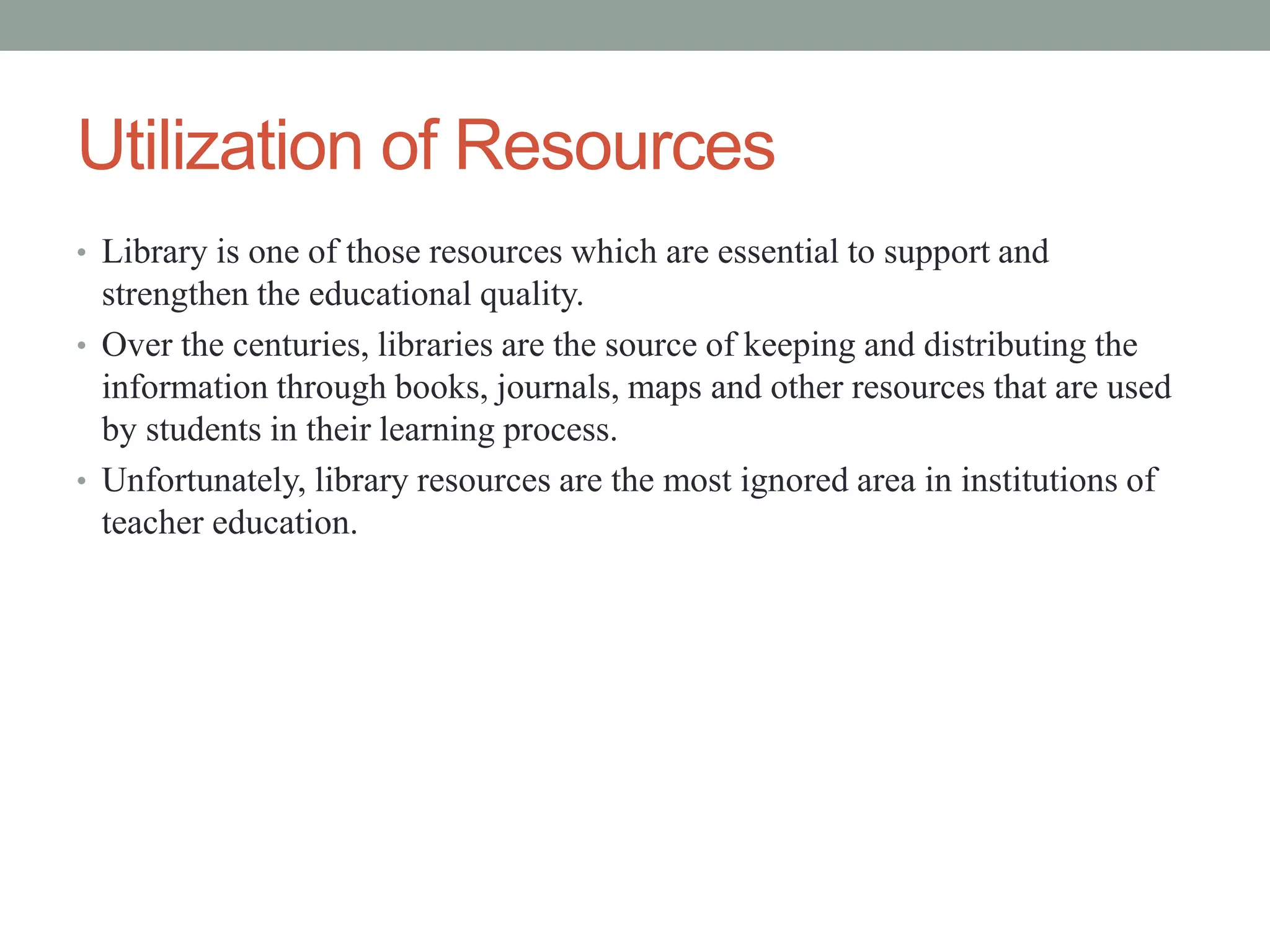 Utilization of Resources
• Library is one of those resources which are essential to support and
strengthen the educational quality.
• Over the centuries, libraries are the source of keeping and distributing the
information through books, journals, maps and other resources that are used
by students in their learning process.
• Unfortunately, library resources are the most ignored area in institutions of
teacher education.
 
