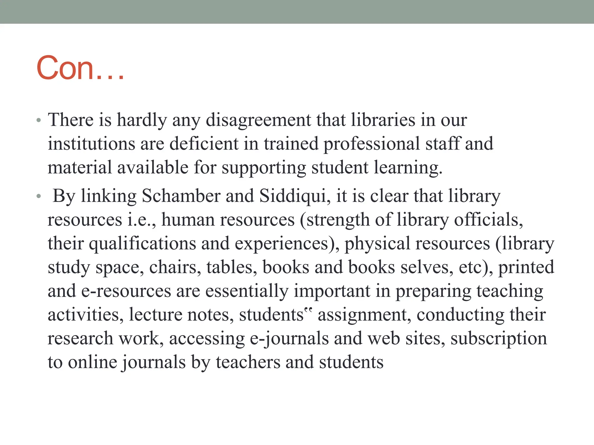 Con…
• There is hardly any disagreement that libraries in our
institutions are deficient in trained professional staff and
material available for supporting student learning.
• By linking Schamber and Siddiqui, it is clear that library
resources i.e., human resources (strength of library officials,
their qualifications and experiences), physical resources (library
study space, chairs, tables, books and books selves, etc), printed
and e-resources are essentially important in preparing teaching
activities, lecture notes, students‟ assignment, conducting their
research work, accessing e-journals and web sites, subscription
to online journals by teachers and students
 