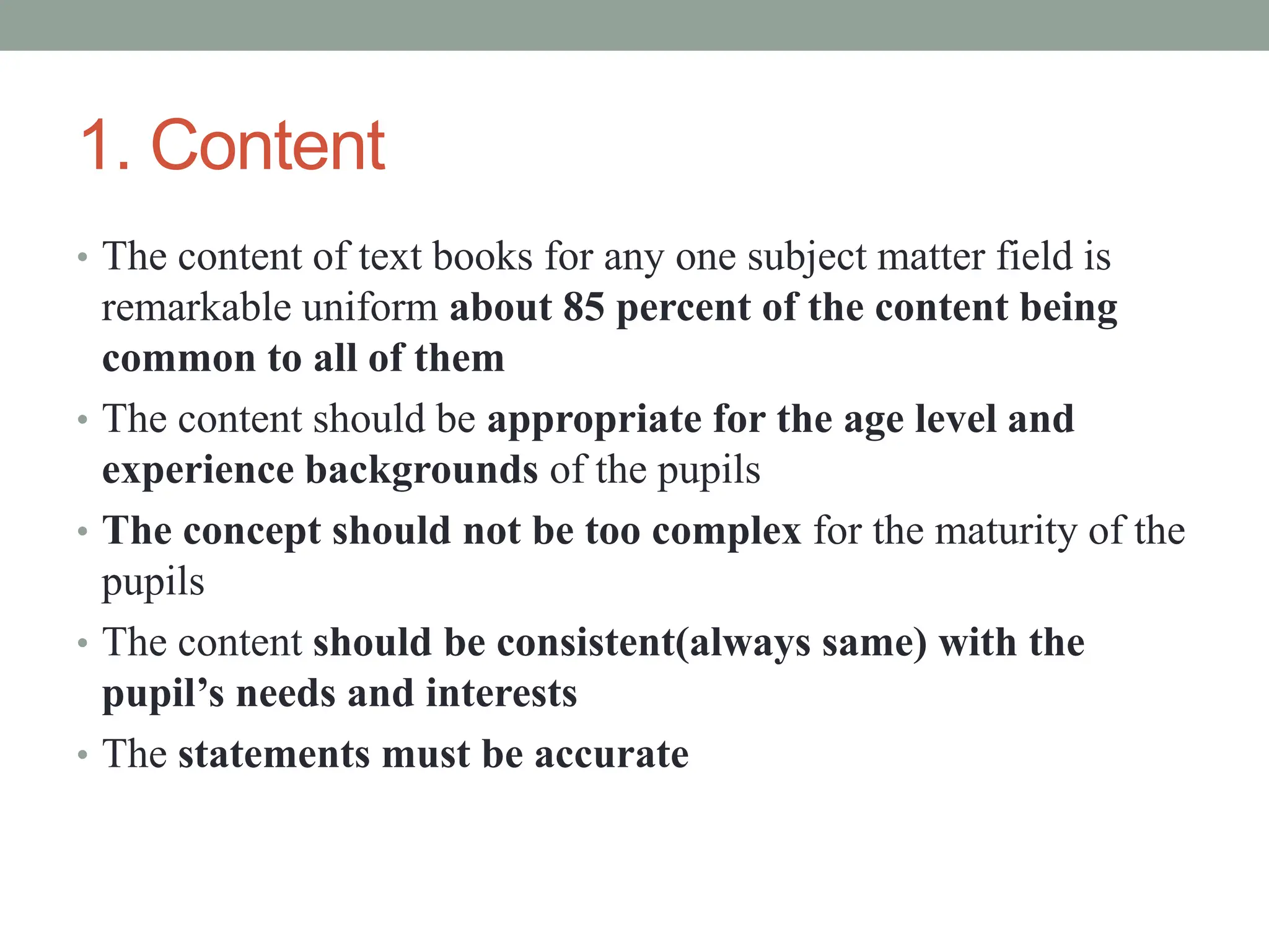1. Content
• The content of text books for any one subject matter field is
remarkable uniform about 85 percent of the content being
common to all of them
• The content should be appropriate for the age level and
experience backgrounds of the pupils
• The concept should not be too complex for the maturity of the
pupils
• The content should be consistent(always same) with the
pupil’s needs and interests
• The statements must be accurate
 