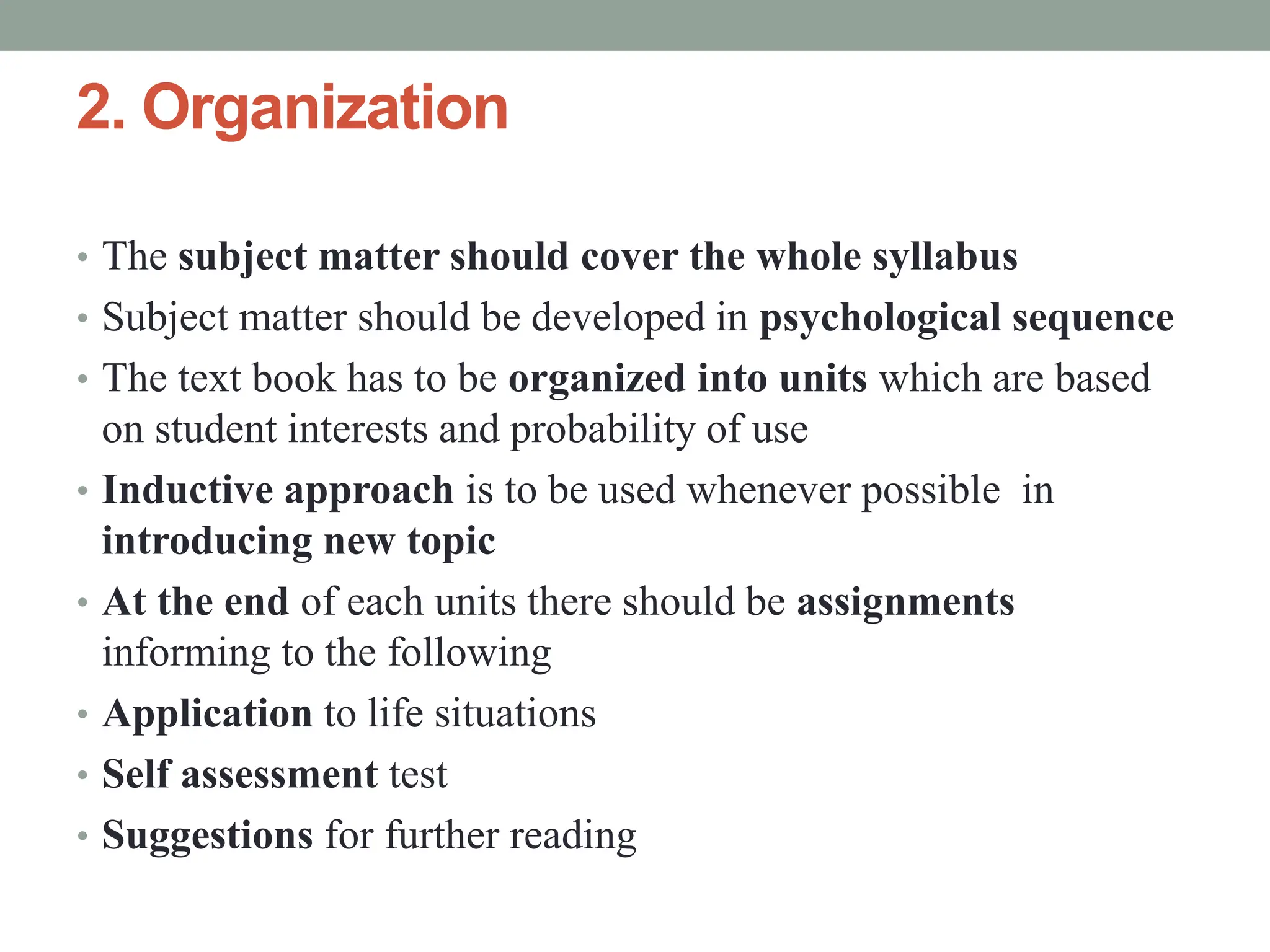 2. Organization
• The subject matter should cover the whole syllabus
• Subject matter should be developed in psychological sequence
• The text book has to be organized into units which are based
on student interests and probability of use
• Inductive approach is to be used whenever possible in
introducing new topic
• At the end of each units there should be assignments
informing to the following
• Application to life situations
• Self assessment test
• Suggestions for further reading
 