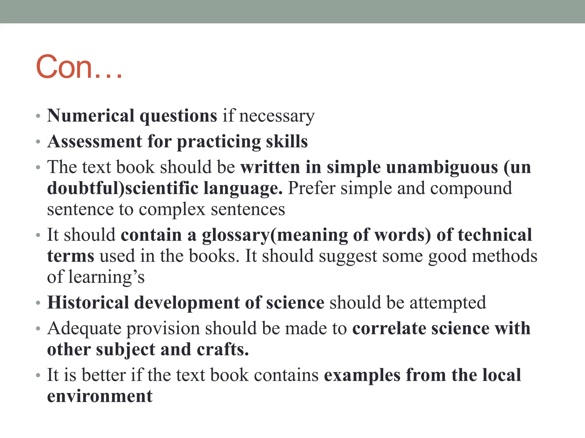 Con…
• Numerical questions if necessary
• Assessment for practicing skills
• The text book should be written in simple unambiguous (un
doubtful)scientific language. Prefer simple and compound
sentence to complex sentences
• It should contain a glossary(meaning of words) of technical
terms used in the books. It should suggest some good methods
of learning’s
• Historical development of science should be attempted
• Adequate provision should be made to correlate science with
other subject and crafts.
• It is better if the text book contains examples from the local
environment
 