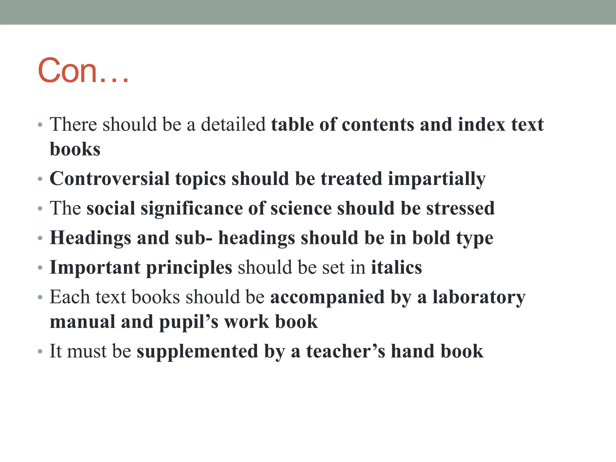 Con…
• There should be a detailed table of contents and index text
books
• Controversial topics should be treated impartially
• The social significance of science should be stressed
• Headings and sub- headings should be in bold type
• Important principles should be set in italics
• Each text books should be accompanied by a laboratory
manual and pupil’s work book
• It must be supplemented by a teacher’s hand book
 