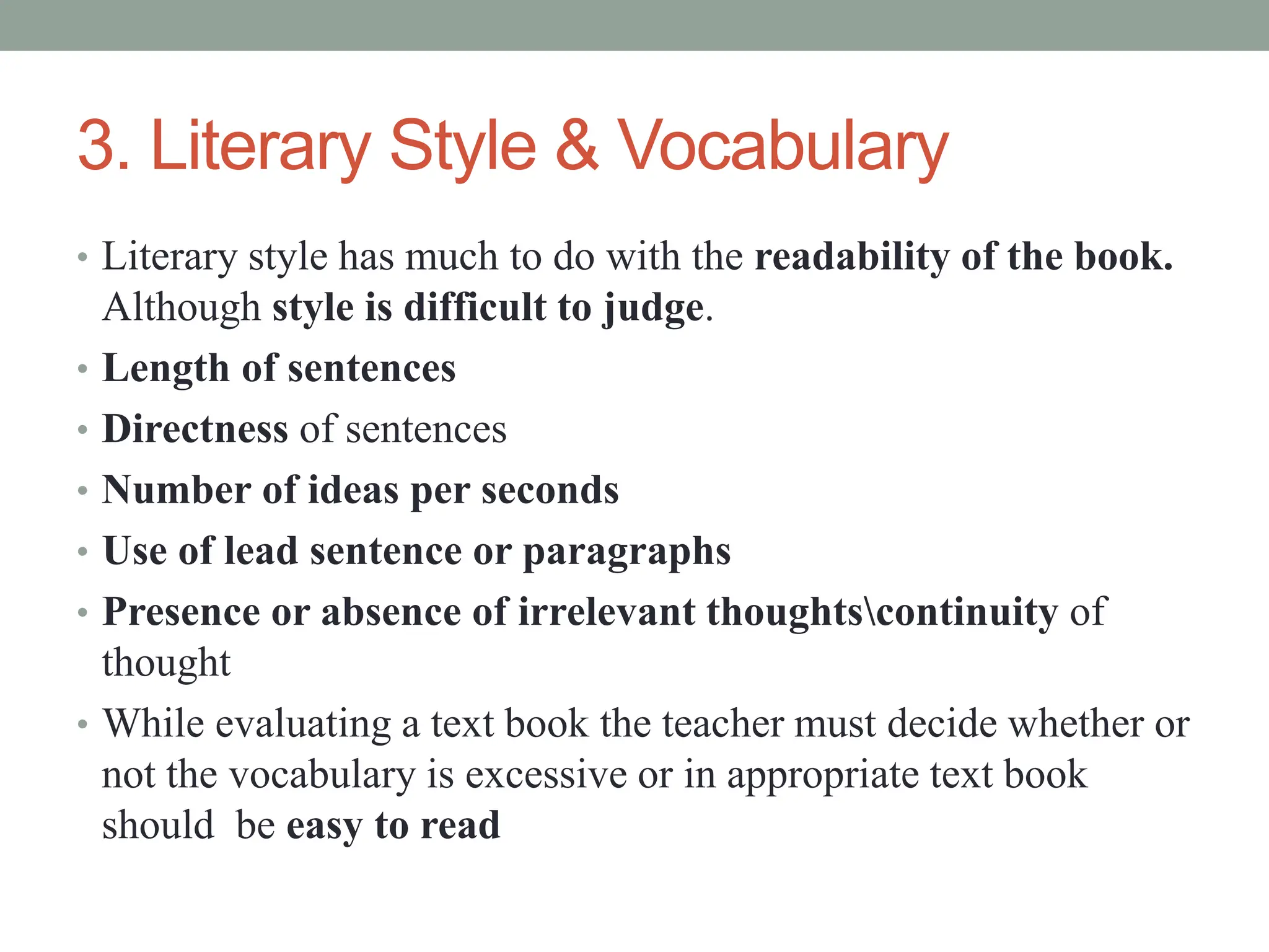3. Literary Style & Vocabulary
• Literary style has much to do with the readability of the book.
Although style is difficult to judge.
• Length of sentences
• Directness of sentences
• Number of ideas per seconds
• Use of lead sentence or paragraphs
• Presence or absence of irrelevant thoughtscontinuity of
thought
• While evaluating a text book the teacher must decide whether or
not the vocabulary is excessive or in appropriate text book
should be easy to read
 
