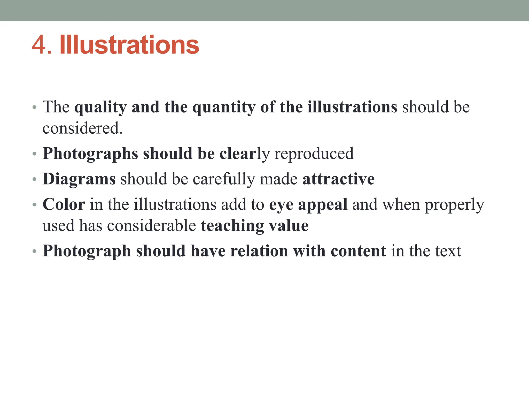 4. Illustrations
• The quality and the quantity of the illustrations should be
considered.
• Photographs should be clearly reproduced
• Diagrams should be carefully made attractive
• Color in the illustrations add to eye appeal and when properly
used has considerable teaching value
• Photograph should have relation with content in the text
 