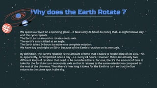 1. We spend our lived on a spinning globe – it takes only 24 hours to notice that, as night follows day
and the cycle repeats.
2. The Earth turns around or rotates on its axis.
3. The earth’s axis is tilted at an angle.
4. The Earth takes 24 hours to make one complete rotation.
5. We have day and night on Earth because of the Earth’s rotation on its own axis.
6. By definition, the Earth’s rotation is the amount of time that it takes to rotate once on its axis. This
is, apparently, accomplished once a day – i.e. every 24 hours. However, there are actually two
different kinds of rotation that need to be considered here. For one, there’s the amount of time it
take for the Earth to turn once on its axis so that it returns to the same orientation compared to
the rest of the Universe. Then there’s how long it takes for the Earth to turn so that the Sun
returns to the same spot in the sky.
Why does the Earth Rotate ?
 