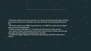 - The Earth rotates on its own axis and, as a result, we have day and night on Earth.
At the same time as it is rotating on its axis, the Earth is also moving around the
Sun.
- The Earth moves in an ORBIT around the Sun. An ORBIT is a path that an object
takes around something else.
- It takes one year (365 days, or 12 months) for the Earth to orbit the Sun.
- As a result of these movements and the fact that the Earh is tilted, we have day
and night and also different temperatures on Earth.
- THE EARTH’S ORBIT AROUND THE SUN IS LIKE AN OVAL RATHER THAN LIKE A
CIRCLE
 