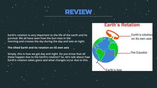Earth’s rotation is very important to the life of the earth and its
survival. We all have seen how the Sun rises in the
morning and crosses the sky during the day and sets at night.
The tilted Earth and its rotation on its own axis
Simply, this is how we get day and night. Do you know that all
these happen due to the Earth’s rotation? So, let’s talk about how
Earth’s rotation takes place and what changes occur due to this.
REVIEW
 