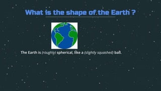 1. The Earth is (roughly) spherical, like a (slightly squashed) ball.
What is the shape of the Earth ?
 