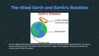Earth is slightly tilted (slanted) on its axis as it rotates on its axis and orbits around the Sun. Tilt means
turned toward one side. The Earth’s axis is tilted at an angle of 23.5 degrees. This picture shows the
correct way of Earth’s rotation.
The tilted Earth and Earth’s Rotation
 