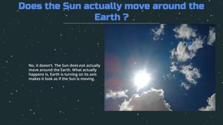 1. No, it doesn’t. The Sun does not actually
move around the Earth. What actually
happens is, Earth is turning on its axis
makes it look as if the Sun is moving.
Does the Sun actually move around the
Earth ?
 