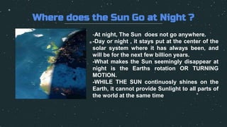 Where does the Sun Go at Night ?
-At night, The Sun does not go anywhere.
-Day or night , it stays put at the center of the
solar system where it has always been, and
will be for the next few billion years.
-What makes the Sun seemingly disappear at
night is the Earths rotation OR TURNING
MOTION.
-WHILE THE SUN continuosly shines on the
Earth, it cannot provide Sunlight to all parts of
the world at the same time
 