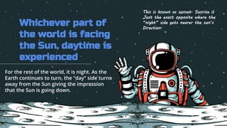 Whichever part of
the world is facing
the Sun, daytime is
experienced
For the rest of the world, it is night. As the
Earth continues to turn, the “day” side turns
away from the Sun giving the impression
that the Sun is going down.
This is known as sunset. Sunrise is
Just the exact opposite where the
“night” side gets nearer the sun’s
Direction.
 