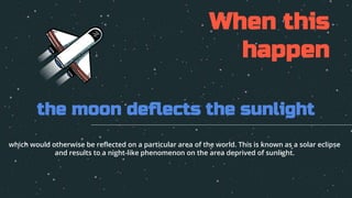 the moon deflects the sunlight
When this
happen
which would otherwise be reflected on a particular area of the world. This is known as a solar eclipse
and results to a night-like phenomenon on the area deprived of sunlight.
 
