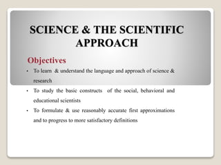 SCIENCE & THE SCIENTIFIC
APPROACH
Objectives
• To learn & understand the language and approach of science &
research
• To study the basic constructs of the social, behavioral and
educational scientists
• To formulate & use reasonably accurate first approximations
and to progress to more satisfactory definitions
 