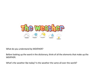 What do you understand by WEATHER?
Before looking up the word in the dictionary, think of all the elements that make up the
WEATHER.
What’s the weather like today? Is the weather the same all over the world?
 