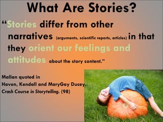What Are Stories? “ Stories  differ from other narratives  (arguments, scientific reports, articles)  in that they  orient our feelings and attitudes   about the story content.”  Mallan quoted in  Haven, Kendall and MaryGay Ducey.  Crash Course in Storytelling.  (98) 