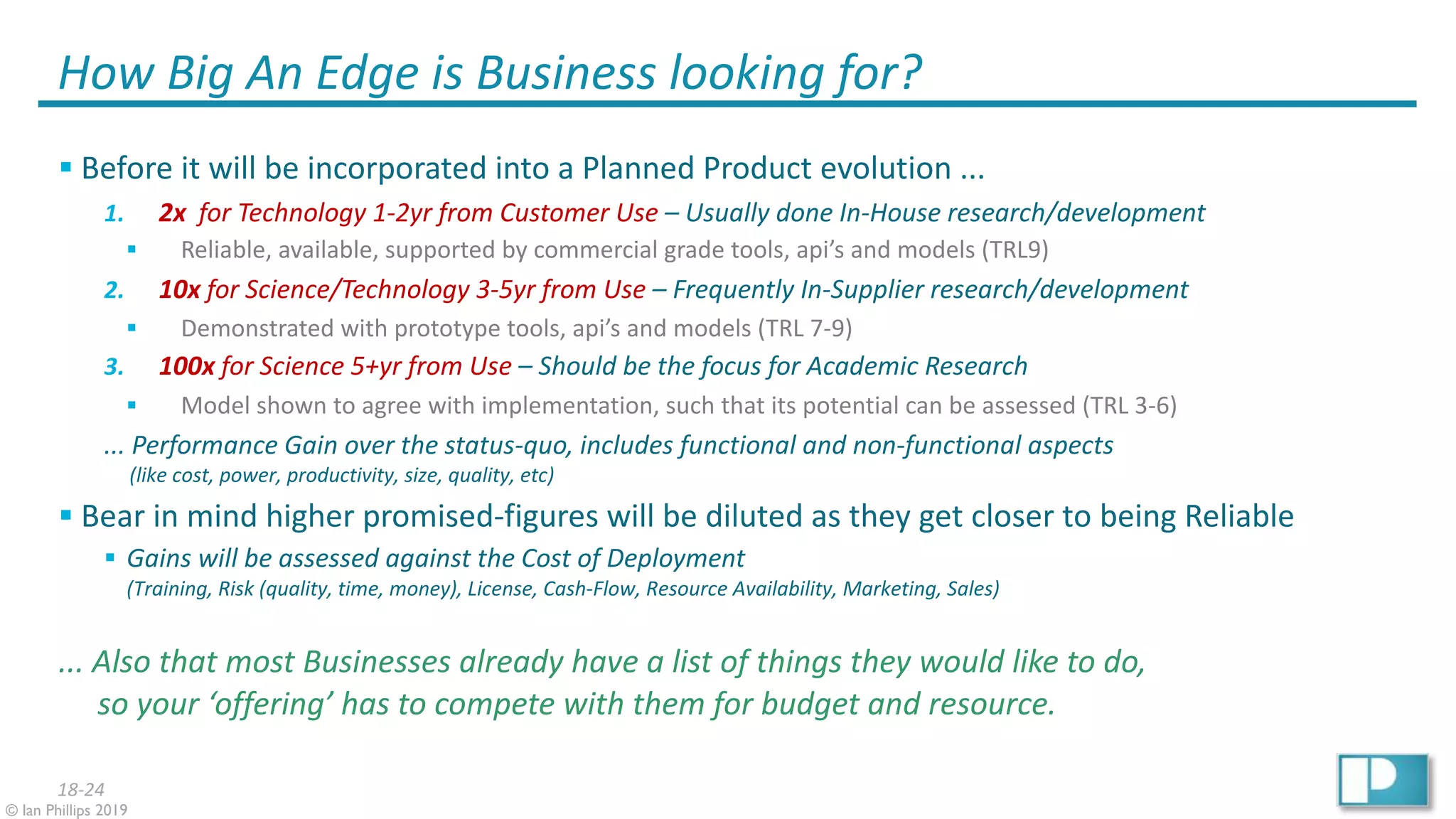18-24
© Ian Phillips 2019
How Big An Edge is Business looking for?
§ Before it will be incorporated into a Planned Product evolution ...
1. 2x for Technology 1-2yr from Customer Use – Usually done In-House research/development
§ Reliable, available, supported by commercial grade tools, api’s and models (TRL9)
2. 10x for Science/Technology 3-5yr from Use – Frequently In-Supplier research/development
§ Demonstrated with prototype tools, api’s and models (TRL 7-9)
3. 100x for Science 5+yr from Use – Should be the focus for Academic Research
§ Model shown to agree with implementation, such that its potential can be assessed (TRL 3-6)
... Performance Gain over the status-quo, includes functional and non-functional aspects
(like cost, power, productivity, size, quality, etc)
§ Bear in mind higher promised-figures will be diluted as they get closer to being Reliable
§ Gains will be assessed against the Cost of Deployment
(Training, Risk (quality, time, money), License, Cash-Flow, Resource Availability, Marketing, Sales)
... Also that most Businesses already have a list of things they would like to do,
so your ‘offering’ has to compete with them for budget and resource.
 