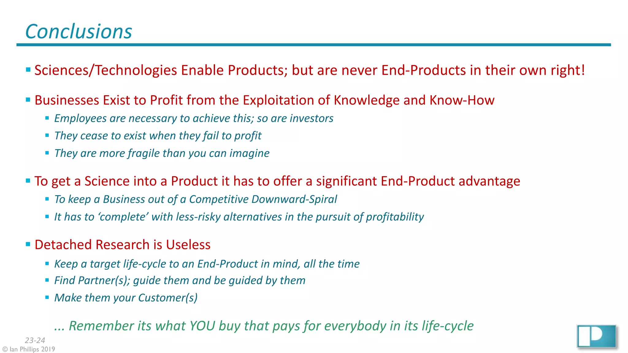 23-24
© Ian Phillips 2019
Conclusions
§ Sciences/Technologies Enable Products; but are never End-Products in their own right!
§ Businesses Exist to Profit from the Exploitation of Knowledge and Know-How
§ Employees are necessary to achieve this; so are investors
§ They cease to exist when they fail to profit
§ They are more fragile than you can imagine
§ To get a Science into a Product it has to offer a significant End-Product advantage
§ To keep a Business out of a Competitive Downward-Spiral
§ It has to ‘complete’ with less-risky alternatives in the pursuit of profitability
§ Detached Research is Useless
§ Keep a target life-cycle to an End-Product in mind, all the time
§ Find Partner(s); guide them and be guided by them
§ Make them your Customer(s)
... Remember its what YOU buy that pays for everybody in its life-cycle
 