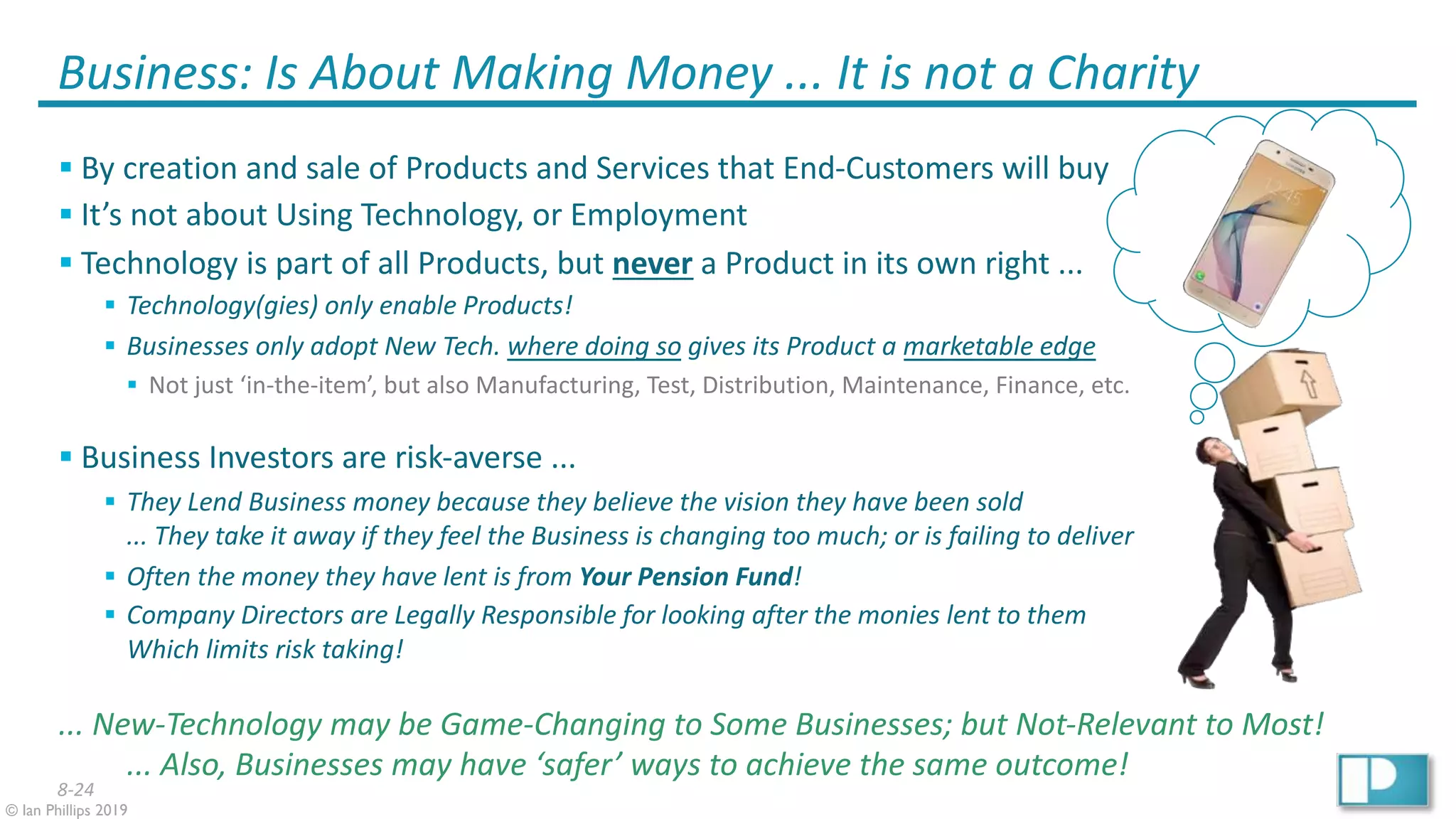 8-24
© Ian Phillips 2019
Business: Is About Making Money ... It is not a Charity
§ By creation and sale of Products and Services that End-Customers will buy
§ It’s not about Using Technology, or Employment
§ Technology is part of all Products, but never a Product in its own right ...
§ Technology(gies) only enable Products!
§ Businesses only adopt New Tech. where doing so gives its Product a marketable edge
§ Not just ‘in-the-item’, but also Manufacturing, Test, Distribution, Maintenance, Finance, etc.
§ Business Investors are risk-averse ...
§ They Lend Business money because they believe the vision they have been sold
... They take it away if they feel the Business is changing too much; or is failing to deliver
§ Often the money they have lent is from Your Pension Fund!
§ Company Directors are Legally Responsible for looking after the monies lent to them
Which limits risk taking!
... New-Technology may be Game-Changing to Some Businesses; but Not-Relevant to Most!
... Also, Businesses may have ‘safer’ ways to achieve the same outcome!
 