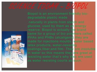 SCIENCE TODAY – BIOPOL
Biopol is an environment friendly bio degradable plastic made
naturally in plants from starch and
glucose, used by them as an energy
reserve. Biopol is actually the brand
name for a group of bio polymers called
PHAs and PHBs (alcaligens).they are
made for injections moulds, water based
latex products, water-resisting
coatings,fiber,and film .They are insoluble
in water so this means they are great at
resisting water that’s why they are used
as water resisting courts as such.

 